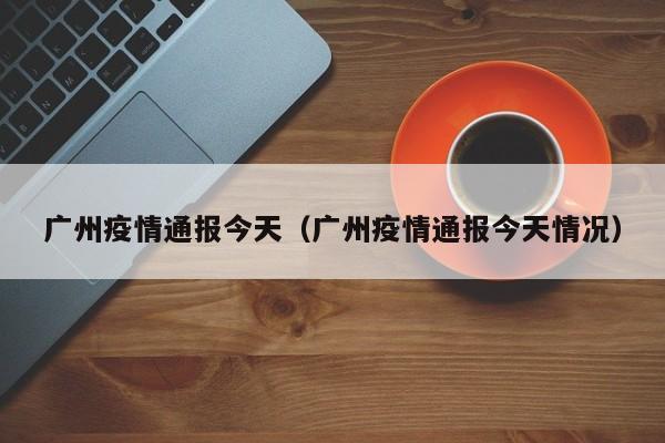 广州疫情通报今天(广州疫情通报今天情况)