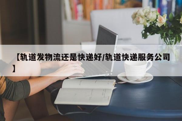 【轨道发物流还是快递好/轨道快递服务公司】