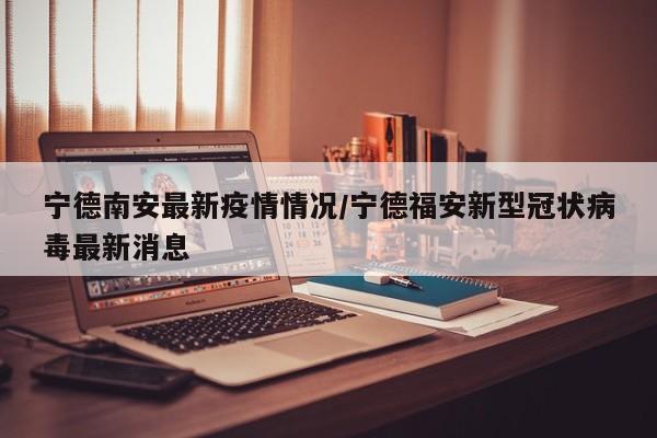 宁德南安最新疫情情况/宁德福安新型冠状病毒最新消息